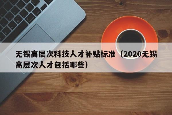 无锡高层次科技人才补贴标准（2020无锡高层次人才包括哪些）-第1张图片-科学人才网 - 优质科学人才招聘平台