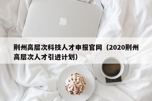 荆州高层次科技人才申报官网（2020荆州高层次人才引进计划）-第1张图片-科学人才网 - 优质科学人才招聘平台