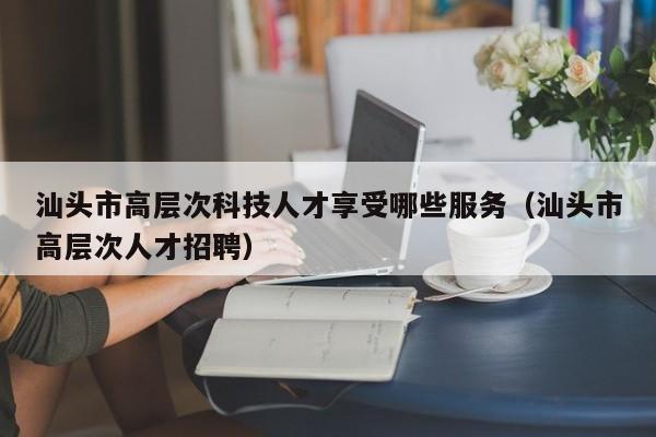 汕头市高层次科技人才享受哪些服务（汕头市高层次人才招聘）-第1张图片-科学人才网 - 优质科学人才招聘平台