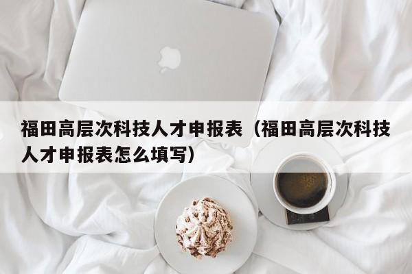 福田高层次科技人才申报表（福田高层次科技人才申报表怎么填写）-第1张图片-科学人才网 - 优质科学人才招聘平台
