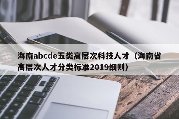 海南abcde五类高层次科技人才（海南省高层次人才分类标准2019细则）-第1张图片-科学人才网 - 优质科学人才招聘平台