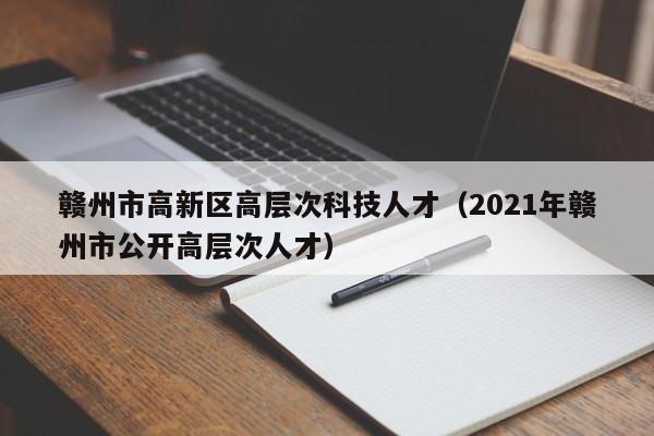 赣州市高新区高层次科技人才（2021年赣州市公开高层次人才）-第1张图片-科学人才网 - 优质科学人才招聘平台