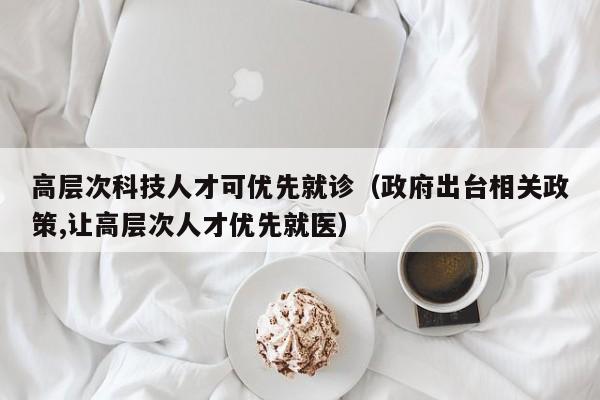 高层次科技人才可优先就诊（政府出台相关政策,让高层次人才优先就医）-第1张图片-科学人才网 - 优质科学人才招聘平台