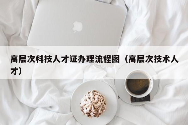高层次科技人才证办理流程图（高层次技术人才）-第1张图片-科学人才网 - 优质科学人才招聘平台