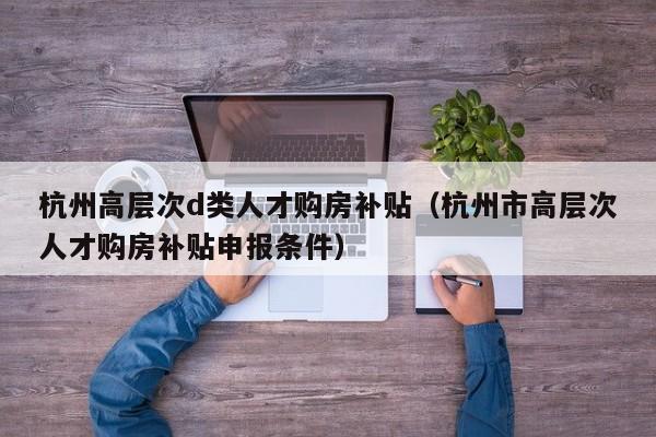 杭州高层次d类人才购房补贴（杭州市高层次人才购房补贴申报条件）-第1张图片-科学人才网 - 优质科学人才招聘平台