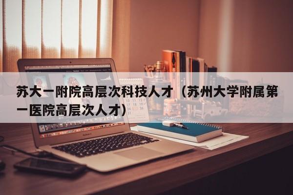苏大一附院高层次科技人才（苏州大学附属第一医院高层次人才）-第1张图片-科学人才网 - 优质科学人才招聘平台