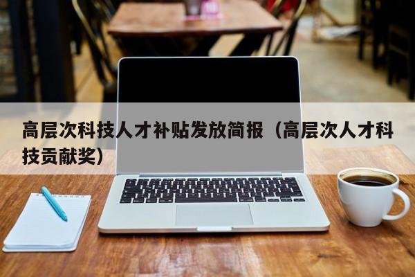 高层次科技人才补贴发放简报（高层次人才科技贡献奖）-第1张图片-科学人才网 - 优质科学人才招聘平台