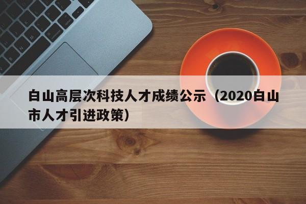 白山高层次科技人才成绩公示（2020白山市人才引进政策）-第1张图片-科学人才网 - 优质科学人才招聘平台