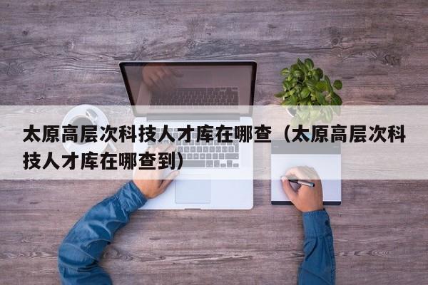 太原高层次科技人才库在哪查（太原高层次科技人才库在哪查到）-第1张图片-科学人才网 - 优质科学人才招聘平台
