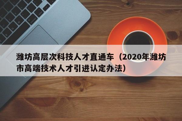 潍坊高层次科技人才直通车（2020年潍坊市高端技术人才引进认定办法）-第1张图片-科学人才网 - 优质科学人才招聘平台
