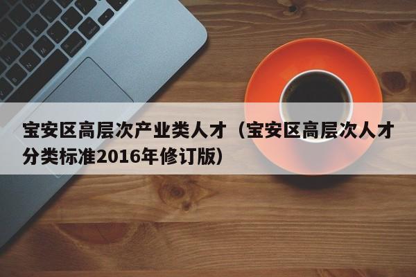 宝安区高层次产业类人才（宝安区高层次人才分类标准2016年修订版）-第1张图片-科学人才网 - 优质科学人才招聘平台