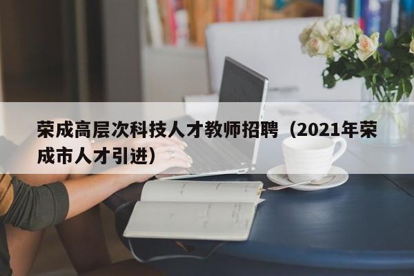 荣成高层次科技人才教师招聘（2021年荣成市人才引进）-第1张图片-科学人才网 - 优质科学人才招聘平台