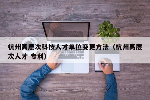杭州高层次科技人才单位变更方法（杭州高层次人才 专利）-第1张图片-科学人才网 - 优质科学人才招聘平台