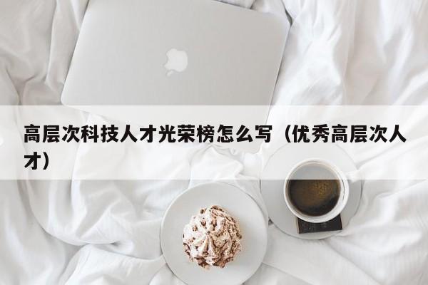 高层次科技人才光荣榜怎么写（优秀高层次人才）-第1张图片-科学人才网 - 优质科学人才招聘平台