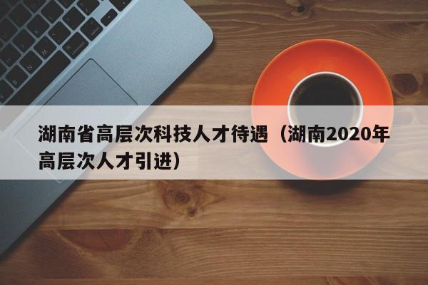 湖南省高层次科技人才待遇（湖南2020年高层次人才引进）-第1张图片-科学人才网 - 优质科学人才招聘平台
