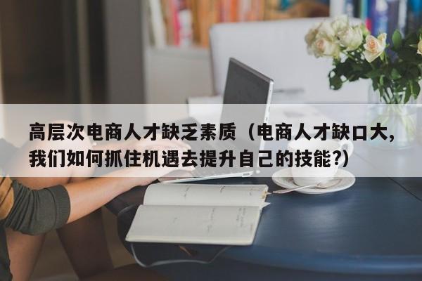 高层次电商人才缺乏素质（电商人才缺口大,我们如何抓住机遇去提升自己的技能?）-第1张图片-科学人才网 - 优质科学人才招聘平台
