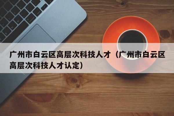 广州市白云区高层次科技人才（广州市白云区高层次科技人才认定）-第1张图片-科学人才网 - 优质科学人才招聘平台