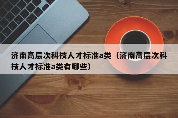 济南高层次科技人才标准a类（济南高层次科技人才标准a类有哪些）-第1张图片-科学人才网 - 优质科学人才招聘平台