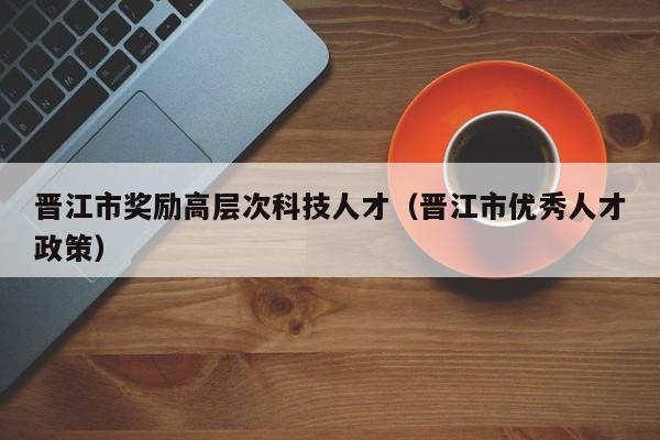 晋江市奖励高层次科技人才（晋江市优秀人才政策）-第1张图片-科学人才网 - 优质科学人才招聘平台