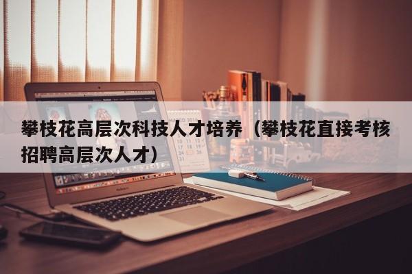 攀枝花高层次科技人才培养（攀枝花直接考核招聘高层次人才）-第1张图片-科学人才网 - 优质科学人才招聘平台