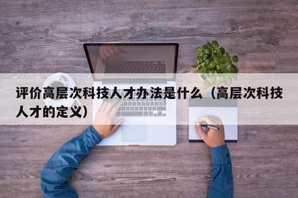 评价高层次科技人才办法是什么（高层次科技人才的定义）-第1张图片-科学人才网 - 优质科学人才招聘平台