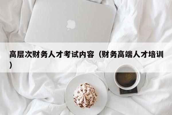 高层次财务人才考试内容（财务高端人才培训）-第1张图片-科学人才网 - 优质科学人才招聘平台