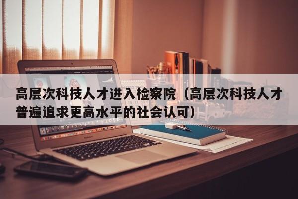高层次科技人才进入检察院（高层次科技人才普遍追求更高水平的社会认可）-第1张图片-科学人才网 - 优质科学人才招聘平台