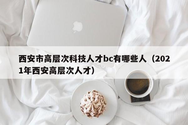 西安市高层次科技人才bc有哪些人（2021年西安高层次人才）-第1张图片-科学人才网 - 优质科学人才招聘平台