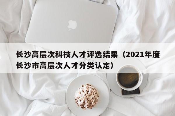 长沙高层次科技人才评选结果（2021年度长沙市高层次人才分类认定）-第1张图片-科学人才网 - 优质科学人才招聘平台