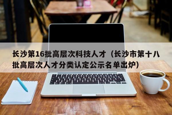 长沙第16批高层次科技人才（长沙市第十八批高层次人才分类认定公示名单出炉）-第1张图片-科学人才网 - 优质科学人才招聘平台