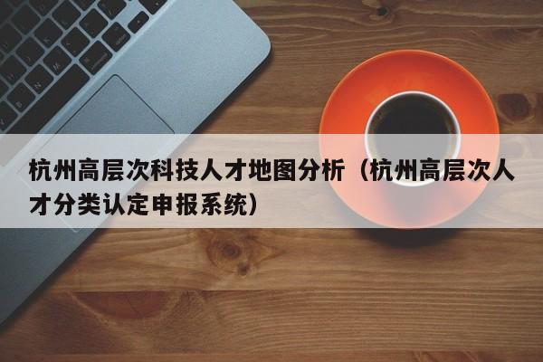 杭州高层次科技人才地图分析（杭州高层次人才分类认定申报系统）-第1张图片-科学人才网 - 优质科学人才招聘平台