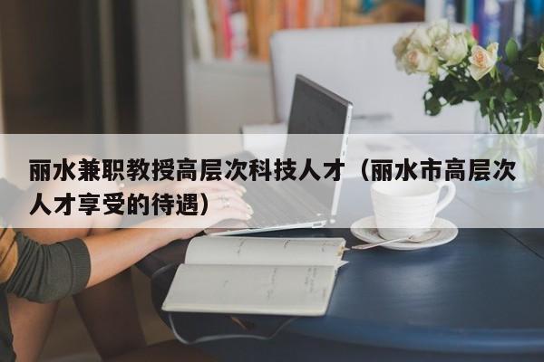 丽水兼职教授高层次科技人才（丽水市高层次人才享受的待遇）-第1张图片-科学人才网 - 优质科学人才招聘平台