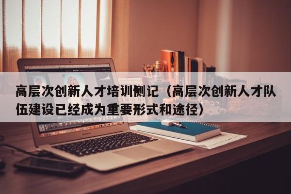 高层次创新人才培训侧记（高层次创新人才队伍建设已经成为重要形式和途径）-第1张图片-科学人才网 - 优质科学人才招聘平台