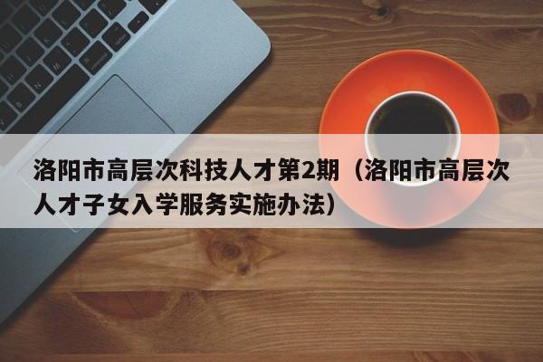 洛阳市高层次科技人才第2期（洛阳市高层次人才子女入学服务实施办法）-第1张图片-科学人才网 - 优质科学人才招聘平台