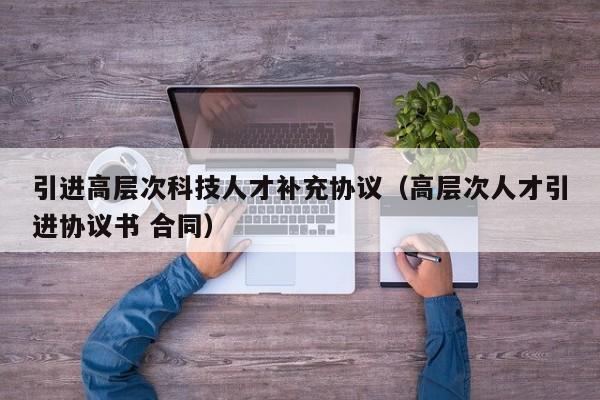 引进高层次科技人才补充协议（高层次人才引进协议书 合同）-第1张图片-科学人才网 - 优质科学人才招聘平台