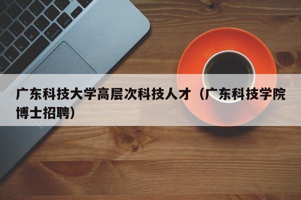 广东科技大学高层次科技人才（广东科技学院博士招聘）-第1张图片-科学人才网 - 优质科学人才招聘平台