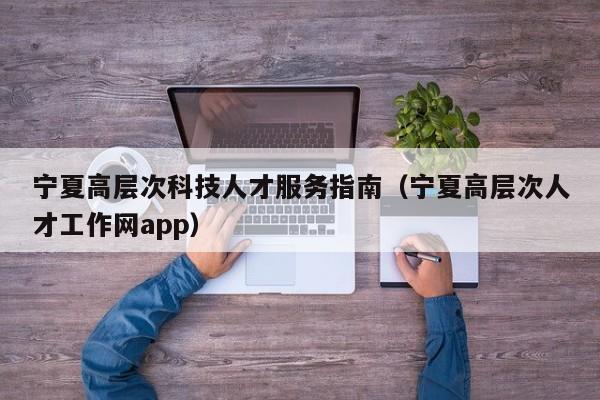 宁夏高层次科技人才服务指南（宁夏高层次人才工作网app）-第1张图片-科学人才网 - 优质科学人才招聘平台