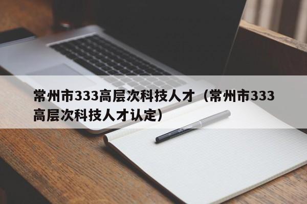 常州市333高层次科技人才（常州市333高层次科技人才认定）-第1张图片-科学人才网 - 优质科学人才招聘平台