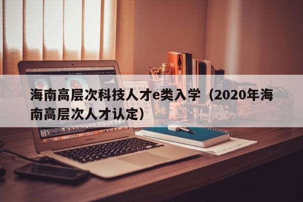 海南高层次科技人才e类入学（2020年海南高层次人才认定）-第1张图片-科学人才网 - 优质科学人才招聘平台