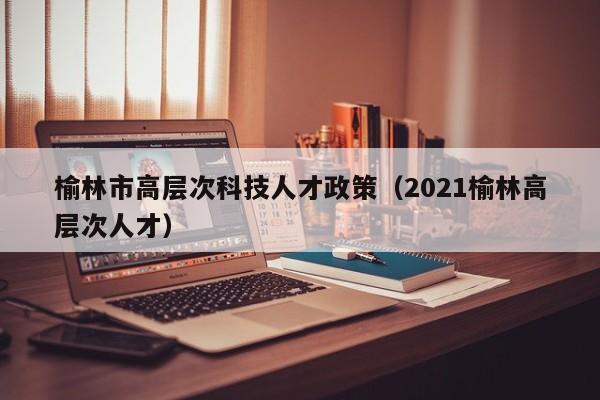 榆林市高层次科技人才政策（2021榆林高层次人才）-第1张图片-科学人才网 - 优质科学人才招聘平台