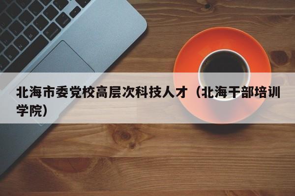 北海市委党校高层次科技人才（北海干部培训学院）-第1张图片-科学人才网 - 优质科学人才招聘平台