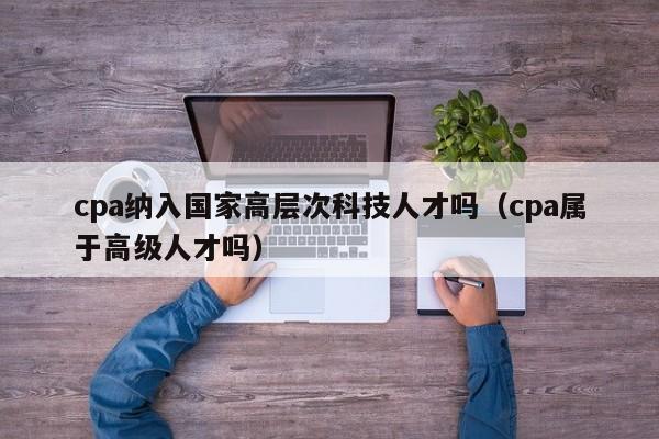cpa纳入国家高层次科技人才吗（cpa属于高级人才吗）-第1张图片-科学人才网 - 优质科学人才招聘平台