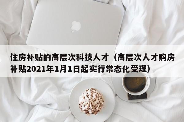 住房补贴的高层次科技人才（高层次人才购房补贴2021年1月1日起实行常态化受理）-第1张图片-科学人才网 - 优质科学人才招聘平台