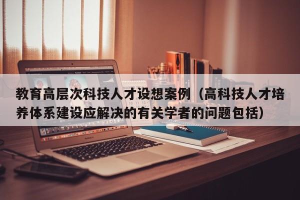 教育高层次科技人才设想案例（高科技人才培养体系建设应解决的有关学者的问题包括）-第1张图片-科学人才网 - 优质科学人才招聘平台