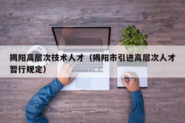 揭阳高层次技术人才（揭阳市引进高层次人才暂行规定）-第1张图片-科学人才网 - 优质科学人才招聘平台