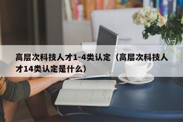 高层次科技人才1-4类认定（高层次科技人才14类认定是什么）-第1张图片-科学人才网 - 优质科学人才招聘平台