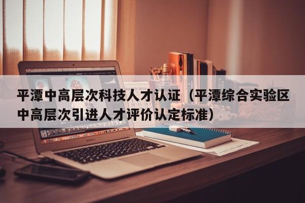 平潭中高层次科技人才认证（平潭综合实验区中高层次引进人才评价认定标准）-第1张图片-科学人才网 - 优质科学人才招聘平台