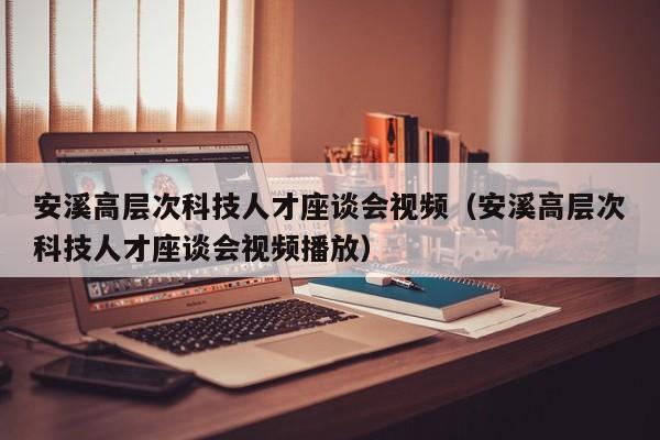 安溪高层次科技人才座谈会视频（安溪高层次科技人才座谈会视频播放）-第1张图片-科学人才网 - 优质科学人才招聘平台