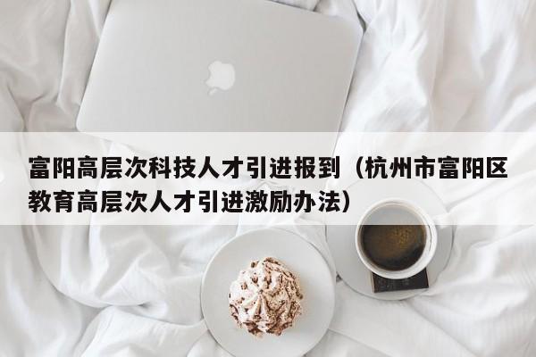 富阳高层次科技人才引进报到（杭州市富阳区教育高层次人才引进激励办法）-第1张图片-科学人才网 - 优质科学人才招聘平台