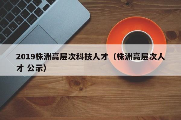 2019株洲高层次科技人才（株洲高层次人才 公示）-第1张图片-科学人才网 - 优质科学人才招聘平台